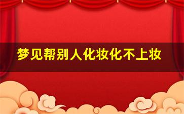 梦见帮别人化妆化不上妆,梦见帮别人化妆化不上妆什么意思