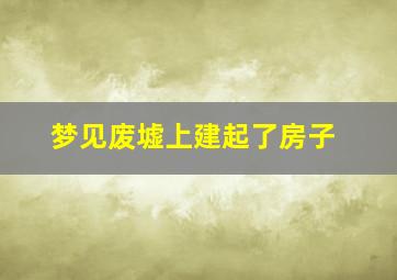 梦见废墟上建起了房子,梦见废墟建筑