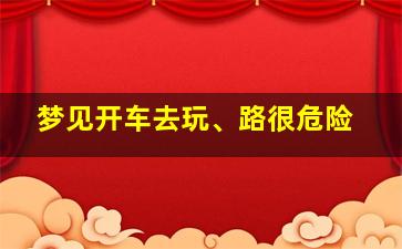 梦见开车去玩、路很危险,梦见开车去很危险的路