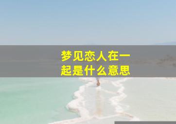 梦见恋人在一起是什么意思,梦见恋人好不好