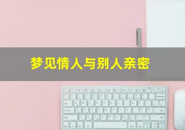 梦见情人与别人亲密,梦见情人和别的人在一起