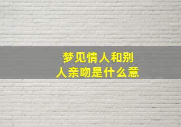 梦见情人和别人亲吻是什么意,梦见情人跟别人亲热