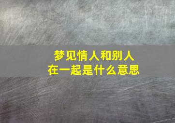 梦见情人和别人在一起是什么意思,梦见情人跟别人了