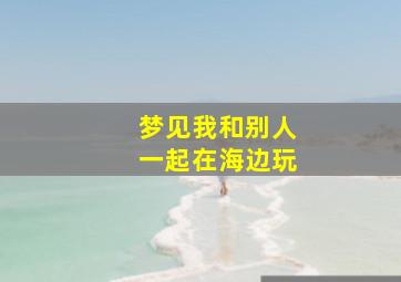 梦见我和别人一起在海边玩,梦见和别人一起在大海里玩