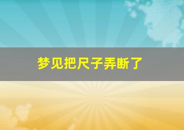 梦见把尺子弄断了,梦见把尺子折断了