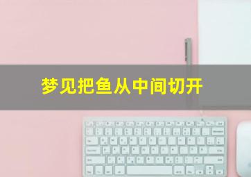 梦见把鱼从中间切开,梦见把鱼从中间切开什么意思