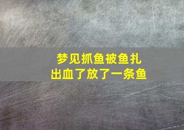 梦见抓鱼被鱼扎出血了放了一条鱼,梦见捉鱼被鱼刺扎手