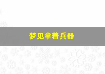 梦见拿着兵器,梦见使用兵器是什么意思