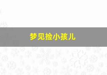 梦见捡小孩儿,梦见捡小孩儿什么意思