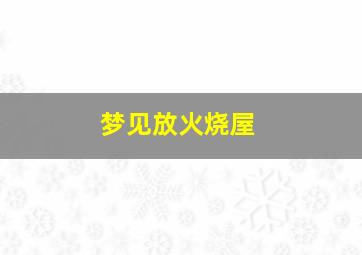 梦见放火烧屋,梦见放火烧屋子