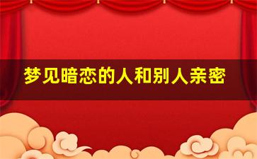 梦见暗恋的人和别人亲密,梦见暗恋的人和自己亲密接触