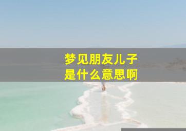 梦见朋友儿子是什么意思啊,梦见朋友儿子是什么意思啊周公解梦