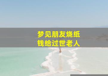 梦见朋友烧纸钱给过世老人,梦见朋友烧纸怎么回事