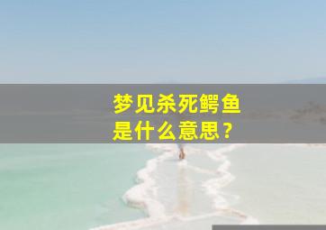 梦见杀死鳄鱼是什么意思？,梦见杀了鳄鱼是什么征兆