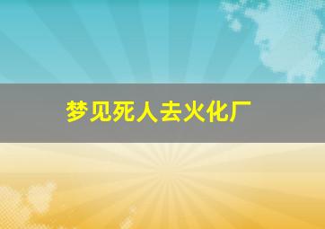 梦见死人去火化厂,梦见死人火化场