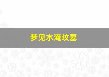 梦见水淹坟墓,梦见水淹坟墓然后刨坟墓