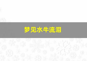 梦见水牛流泪,梦见牛流泪是什么预兆