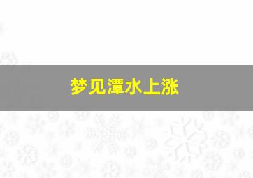 梦见潭水上涨,梦见潭水上涨什么意思