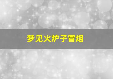 梦见火炉子冒烟,梦见火炉子冒烟什么预兆