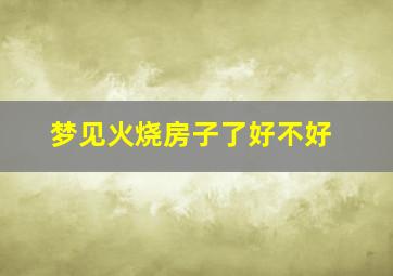 梦见火烧房子了好不好,梦见火烧房子好吗?