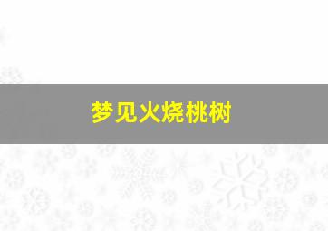 梦见火烧桃树,梦见火烧桃树周公解梦