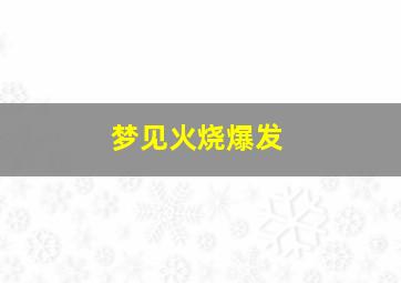 梦见火烧爆发,梦到火燃烧得特别大