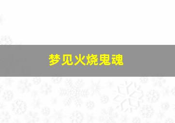 梦见火烧鬼魂,梦见火烧鬼魂什么意思