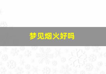 梦见烟火好吗,梦见浓浓的烟火