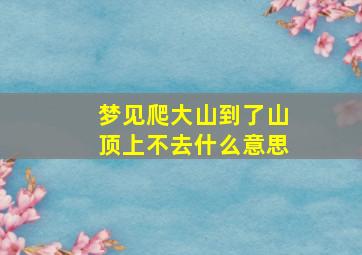 梦见爬大山到了山顶上不去什么意思,梦见爬到山顶端