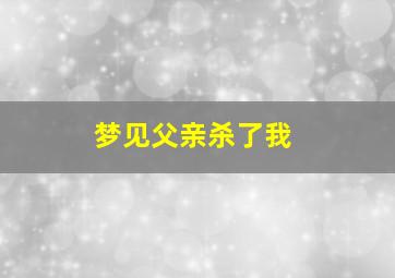 梦见父亲杀了我,梦见父亲杀了我什么预兆