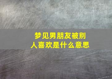 梦见男朋友被别人喜欢是什么意思