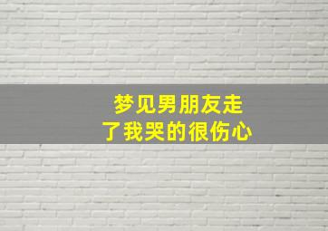 梦见男朋友走了我哭的很伤心,梦见男朋友离开我走了