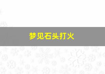 梦见石头打火,梦见石头打火什么意思