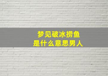 梦见破冰捞鱼是什么意思男人,梦到破冰捞鱼