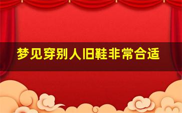 梦见穿别人旧鞋非常合适,梦见穿别人旧鞋非常合适的鞋子