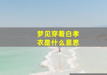 梦见穿着白孝衣是什么意思,梦见穿着白孝衣是什么意思周公解梦