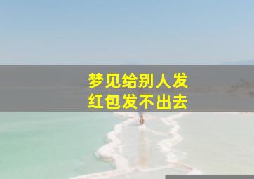 梦见给别人发红包发不出去,梦里给别人发红包