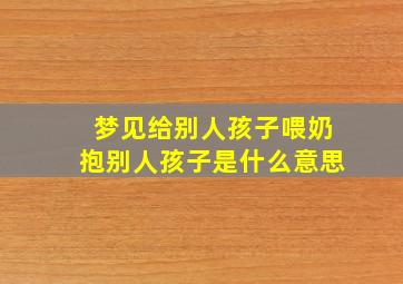 梦见给别人孩子喂奶抱别人孩子是什么意思,梦到自己给别人孩子喂奶