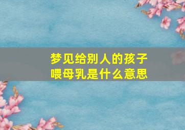 梦见给别人的孩子喂母乳是什么意思,梦见自己给别人的孩子喂母乳是什么意思