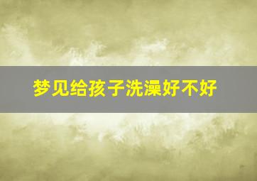 梦见给孩子洗澡好不好,梦见给孩子洗澡好不好呢