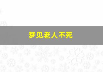 梦见老人不死,梦见老人不死什么意思