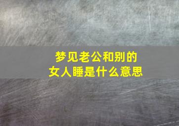 梦见老公和别的女人睡是什么意思,梦见老公和别的女人睡是什么意思呀