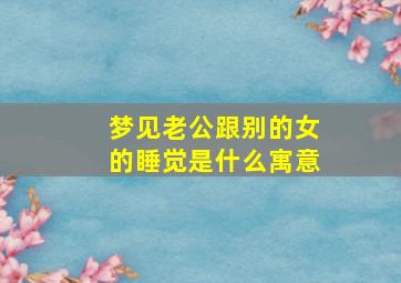 梦见老公跟别的女的睡觉是什么寓意,梦见老公跟别的女人在一起睡觉是什么意思