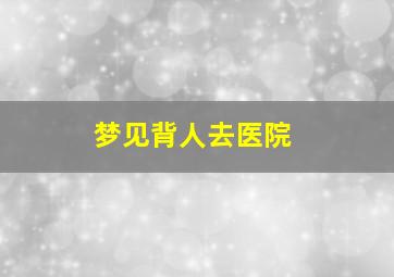 梦见背人去医院,梦见背人去医院检查身体