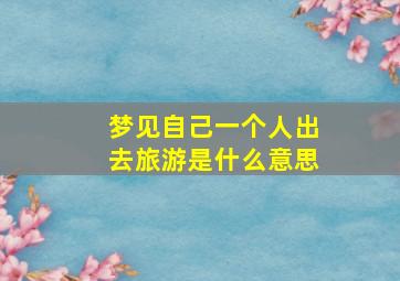 梦见自己一个人出去旅游是什么意思,做梦梦到自己一个人出去旅游