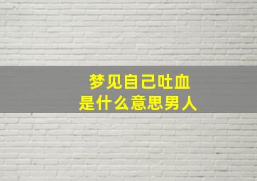 梦见自己吐血是什么意思男人,男人梦见自己吐血了求助好不好?