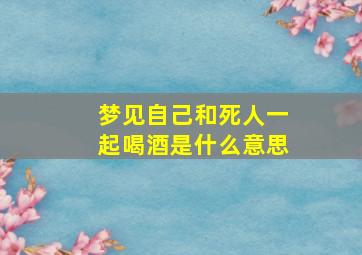 梦见自己和死人一起喝酒是什么意思,梦见和死人一起喝酒是什么情况