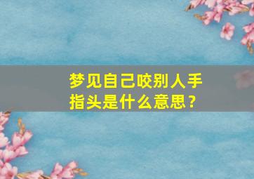 梦见自己咬别人手指头是什么意思？,梦见自己咬别人的手指是什么意思