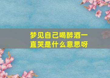 梦见自己喝醉酒一直哭是什么意思呀