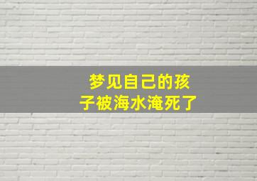 梦见自己的孩子被海水淹死了,梦见自己的孩子被水淹死了